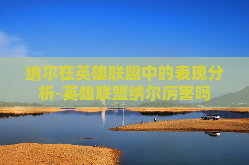 纳尔在英雄联盟中的表现分析-英雄联盟纳尔厉害吗