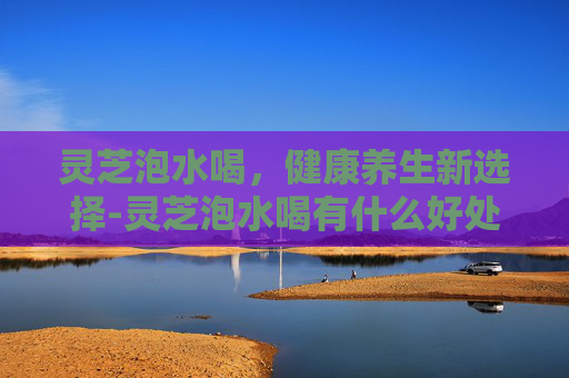 灵芝泡水喝，健康养生新选择-灵芝泡水喝有什么好处和功效