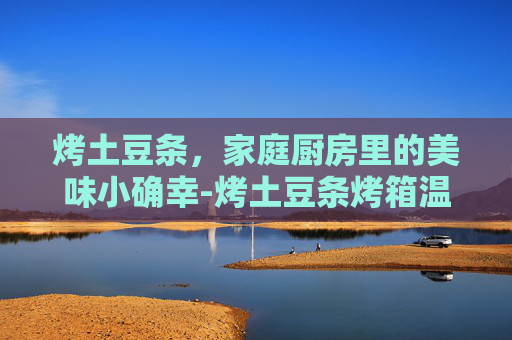 烤土豆条，家庭厨房里的美味小确幸-烤土豆条烤箱温度和时间