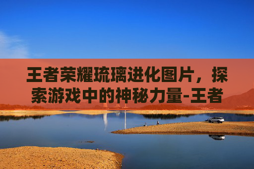 王者荣耀琉璃进化图片，探索游戏中的神秘力量-王者荣耀 琉璃