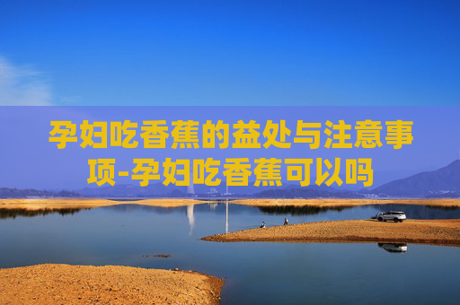 孕妇吃香蕉的益处与注意事项-孕妇吃香蕉可以吗