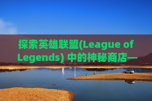 探索英雄联盟(League of Legends) 中的神秘商店——限时折扣与惊喜-lol打折活动神秘商店怎么进
