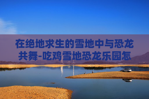 在绝地求生的雪地中与恐龙共舞-吃鸡雪地恐龙乐园怎么玩过山车