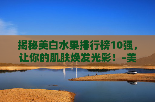 揭秘美白水果排行榜10强，让你的肌肤焕发光彩！-美白水果排行榜10强品牌