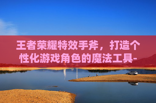 王者荣耀特效手斧，打造个性化游戏角色的魔法工具-王者荣耀特效手斧怎么弄