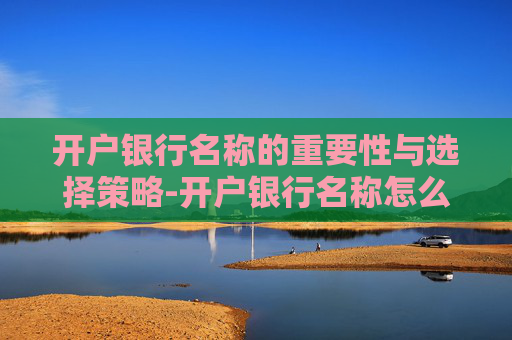 开户银行名称的重要性与选择策略-开户银行名称怎么填写才正确