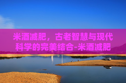 米酒减肥，古老智慧与现代科学的完美结合-米酒减肥还是增肥