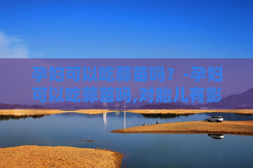 孕妇可以吃蒜苗吗？-孕妇可以吃蒜苗吗,对胎儿有影响吗