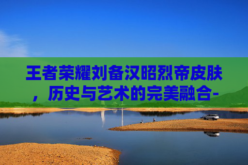 王者荣耀刘备汉昭烈帝皮肤，历史与艺术的完美融合-王者荣耀刘备汉昭烈帝皮肤多少钱