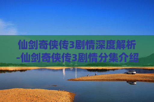 仙剑奇侠传3剧情深度解析-仙剑奇侠传3剧情分集介绍
