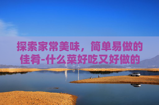 探索家常美味，简单易做的佳肴-什么菜好吃又好做的家常菜小孩喜欢吃