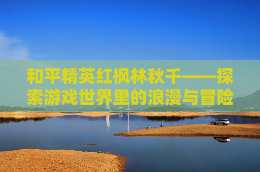 和平精英红枫林秋千——探索游戏世界里的浪漫与冒险-和平精英的枫树林和秋千在哪里呢