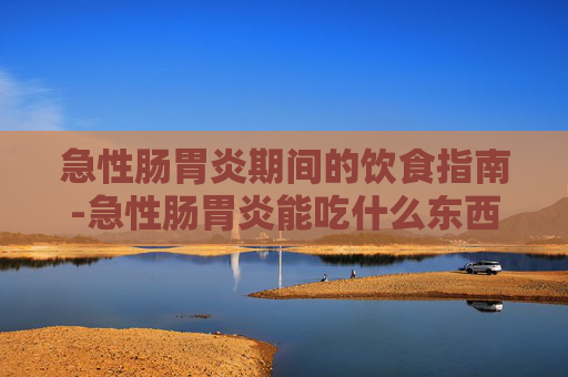 急性肠胃炎期间的饮食指南-急性肠胃炎能吃什么东西缓解呕吐