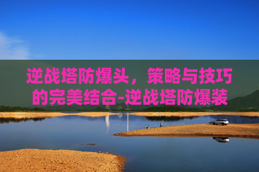 逆战塔防爆头，策略与技巧的完美结合-逆战塔防爆装备图鉴