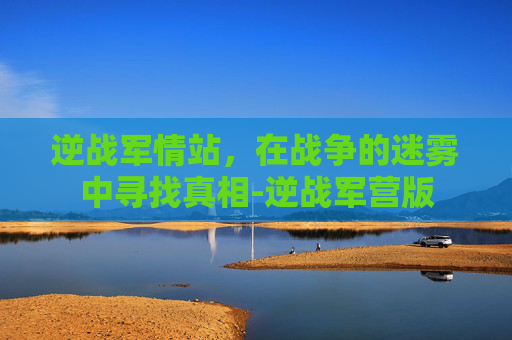 逆战军情站，在战争的迷雾中寻找真相-逆战军营版