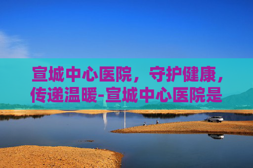 宣城中心医院，守护健康，传递温暖-宣城中心医院是三甲医院吗
