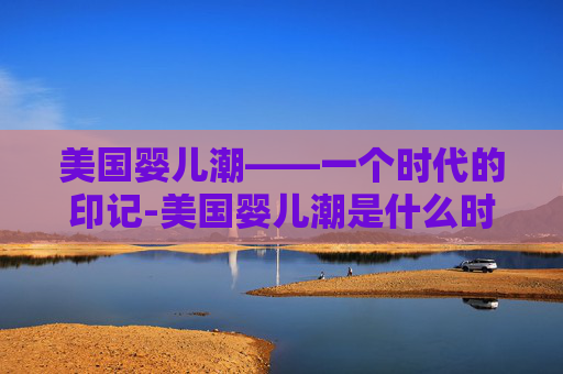 美国婴儿潮——一个时代的印记-美国婴儿潮是什么时候