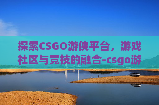 探索CSGO游侠平台，游戏社区与竞技的融合-csgo游侠对战平台