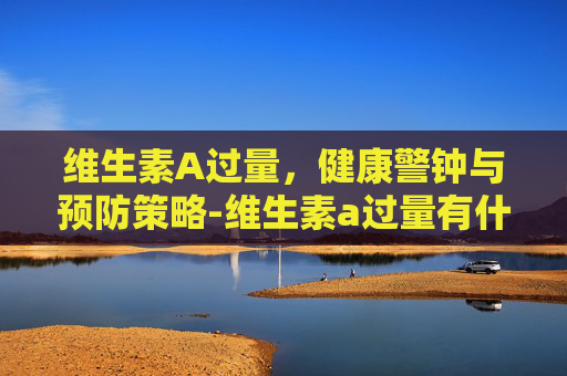 维生素A过量，健康警钟与预防策略-维生素a过量有什么症状