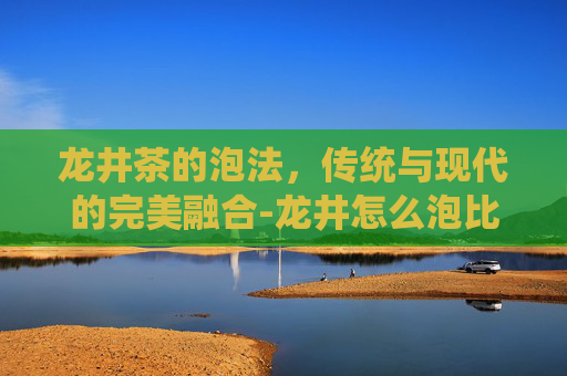 龙井茶的泡法，传统与现代的完美融合-龙井怎么泡比较好