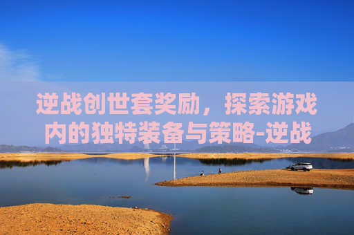 逆战创世套奖励，探索游戏内的独特装备与策略-逆战创世套奖励怎么获得