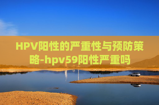 HPV阳性的严重性与预防策略-hpv59阳性严重吗