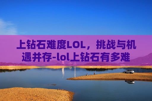 上钻石难度LOL，挑战与机遇并存-lol上钻石有多难