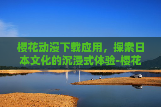 樱花动漫下载应用，探索日本文化的沉浸式体验-樱花动漫下载应用官网