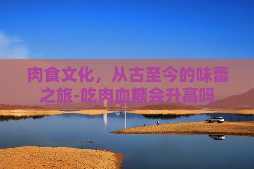 肉食文化，从古至今的味蕾之旅-吃肉血糖会升高吗