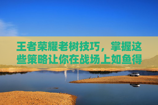 王者荣耀老树技巧，掌握这些策略让你在战场上如鱼得水-王者荣耀树在哪