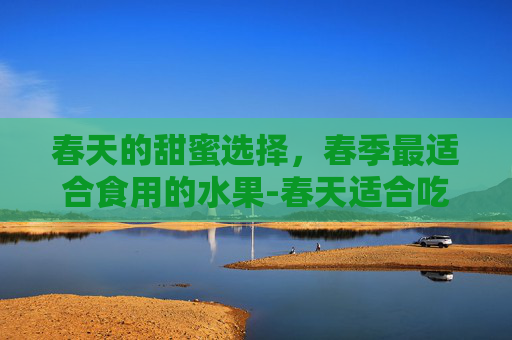 春天的甜蜜选择，春季最适合食用的水果-春天适合吃什么水果和蔬菜