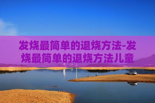 发烧最简单的退烧方法-发烧最简单的退烧方法儿童