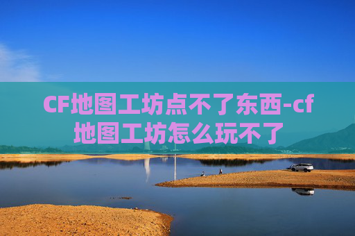 CF地图工坊点不了东西-cf地图工坊怎么玩不了