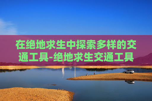 在绝地求生中探索多样的交通工具-绝地求生交通工具