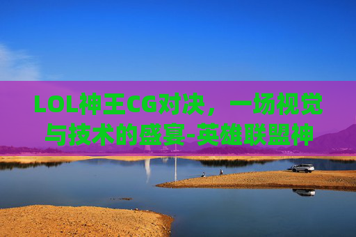 LOL神王CG对决，一场视觉与技术的盛宴-英雄联盟神王对决cg