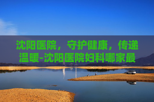 沈阳医院，守护健康，传递温暖-沈阳医院妇科哪家最好