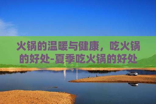 火锅的温暖与健康，吃火锅的好处-夏季吃火锅的好处