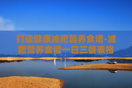 打造健康减肥营养食谱-减肥营养食谱一日三餐表格