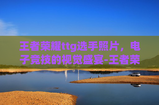 王者荣耀ttg选手照片，电子竞技的视觉盛宴-王者荣耀ts选手