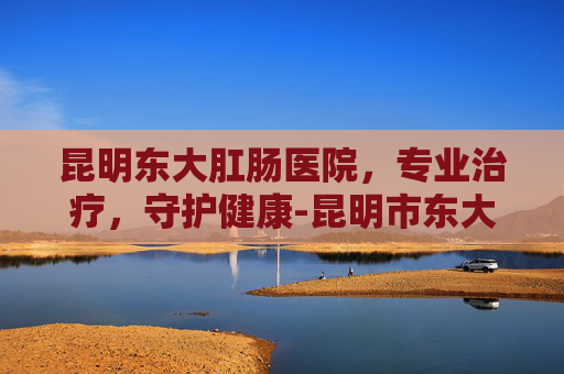昆明东大肛肠医院，专业治疗，守护健康-昆明市东大肛医院正规吗