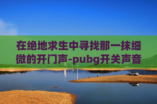 在绝地求生中寻找那一抹细微的开门声-pubg开关声音快捷键