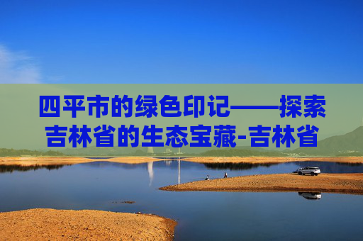 四平市的绿色印记——探索吉林省的生态宝藏-吉林省四平市旅游景点