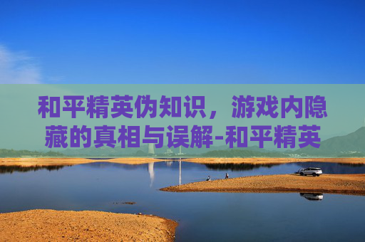 和平精英伪知识，游戏内隐藏的真相与误解-和平精英知识大全