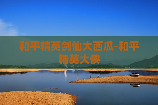 和平精英剑仙大西瓜-和平精英大侠