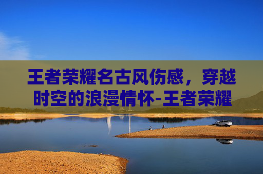 王者荣耀名古风伤感，穿越时空的浪漫情怀-王者荣耀游戏名古风伤感