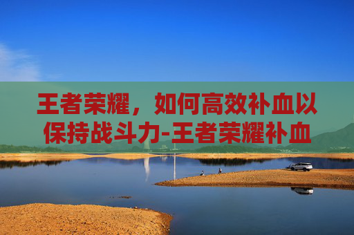 王者荣耀，如何高效补血以保持战斗力-王者荣耀补血仔