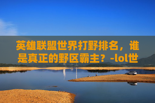 英雄联盟世界打野排名，谁是真正的野区霸主？-lol世界打野排名前十