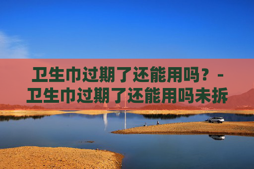 卫生巾过期了还能用吗？-卫生巾过期了还能用吗未拆封