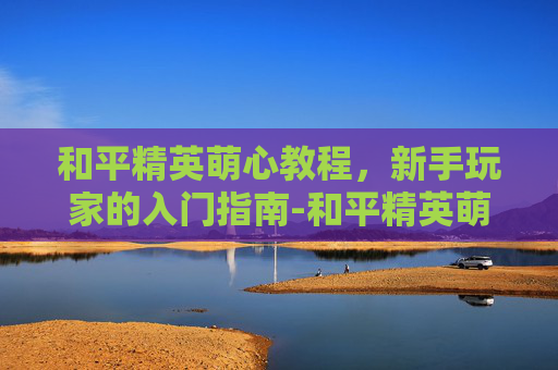 和平精英萌心教程，新手玩家的入门指南-和平精英萌少