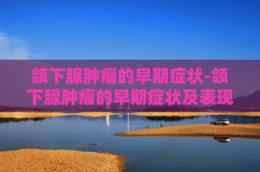 颌下腺肿瘤的早期症状-颌下腺肿瘤的早期症状及表现